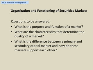 MGB Portfolio Management I 
Organization and Functioning of Securities Markets 
Questions to be answered: 
• What is the purpose and function of a market? 
• What are the characteristics that determine the 
quality of a market? 
• What is the difference between a primary and 
secondary capital market and how do these 
markets support each other? 
 