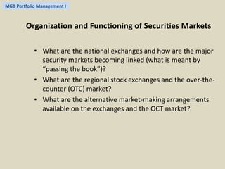 MGB Portfolio Management I 
Organization and Functioning of Securities Markets 
• What are the national exchanges and how are the major 
security markets becoming linked (what is meant by 
“passing the book”)? 
• What are the regional stock exchanges and the over-the-counter 
(OTC) market? 
• What are the alternative market-making arrangements 
available on the exchanges and the OCT market? 
 