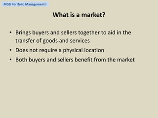 MGB Portfolio Management I 
What is a market? 
• Brings buyers and sellers together to aid in the 
transfer of goods and services 
• Does not require a physical location 
• Both buyers and sellers benefit from the market 
 