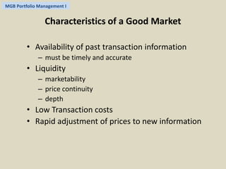MGB Portfolio Management I 
Characteristics of a Good Market 
• Availability of past transaction information 
– must be timely and accurate 
• Liquidity 
– marketability 
– price continuity 
– depth 
• Low Transaction costs 
• Rapid adjustment of prices to new information 
 