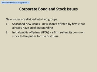 MGB Portfolio Management I 
Corporate Bond and Stock Issues 
New issues are divided into two groups 
1. Seasoned new issues - new shares offered by firms that 
already have stock outstanding 
2. Initial public offerings (IPOs) - a firm selling its common 
stock to the public for the first time 
 