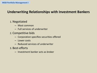 MGB Portfolio Management I 
Underwriting Relationships with Investment Bankers 
1. Negotiated 
– Most common 
– Full services of underwriter 
2. Competitive bids 
– Corporation specifies securities offered 
– Lower costs 
– Reduced services of underwriter 
3. Best-efforts 
– Investment banker acts as broker 
 