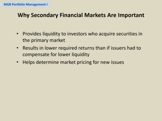 MGB Portfolio Management I 
Why Secondary Financial Markets Are Important 
• Provides liquidity to investors who acquire securities in 
the primary market 
• Results in lower required returns than if issuers had to 
compensate for lower liquidity 
• Helps determine market pricing for new issues 
 