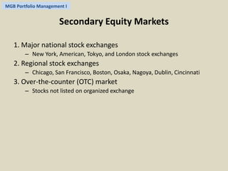 MGB Portfolio Management I 
Secondary Equity Markets 
1. Major national stock exchanges 
– New York, American, Tokyo, and London stock exchanges 
2. Regional stock exchanges 
– Chicago, San Francisco, Boston, Osaka, Nagoya, Dublin, Cincinnati 
3. Over-the-counter (OTC) market 
– Stocks not listed on organized exchange 
 