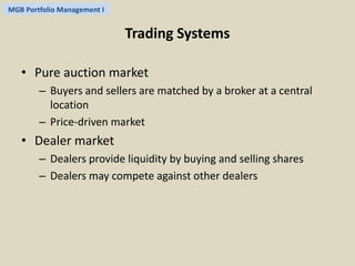 MGB Portfolio Management I 
Trading Systems 
• Pure auction market 
– Buyers and sellers are matched by a broker at a central 
location 
– Price-driven market 
• Dealer market 
– Dealers provide liquidity by buying and selling shares 
– Dealers may compete against other dealers 
 