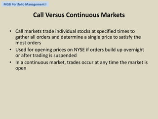 MGB Portfolio Management I 
Call Versus Continuous Markets 
• Call markets trade individual stocks at specified times to 
gather all orders and determine a single price to satisfy the 
most orders 
• Used for opening prices on NYSE if orders build up overnight 
or after trading is suspended 
• In a continuous market, trades occur at any time the market is 
open 
 