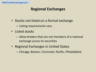 MGB Portfolio Management I 
Regional Exchanges 
• Stocks not listed on a formal exchange 
– Listing requirements vary 
• Listed stocks 
– Allow brokers that are not members of a national 
exchange access to securities 
• Regional Exchanges in United States 
– Chicago, Boston, Cincinnati, Pacific, Philadelphia 
 