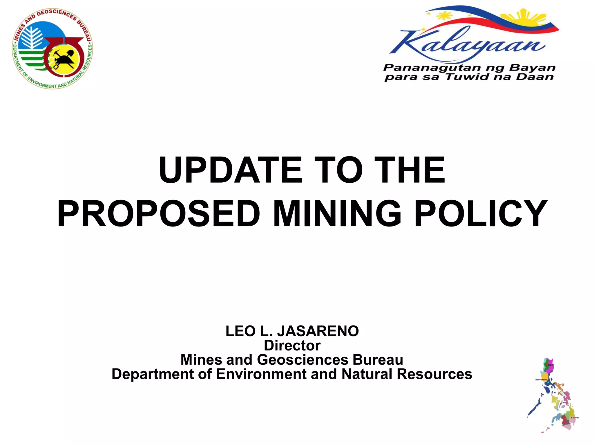 UPDATE TO THE
PROPOSED MINING POLICY


                 LEO L. JASARENO
                      Director
          Mines and Geosciences Bureau
  Department of Environment and Natural Resources
 