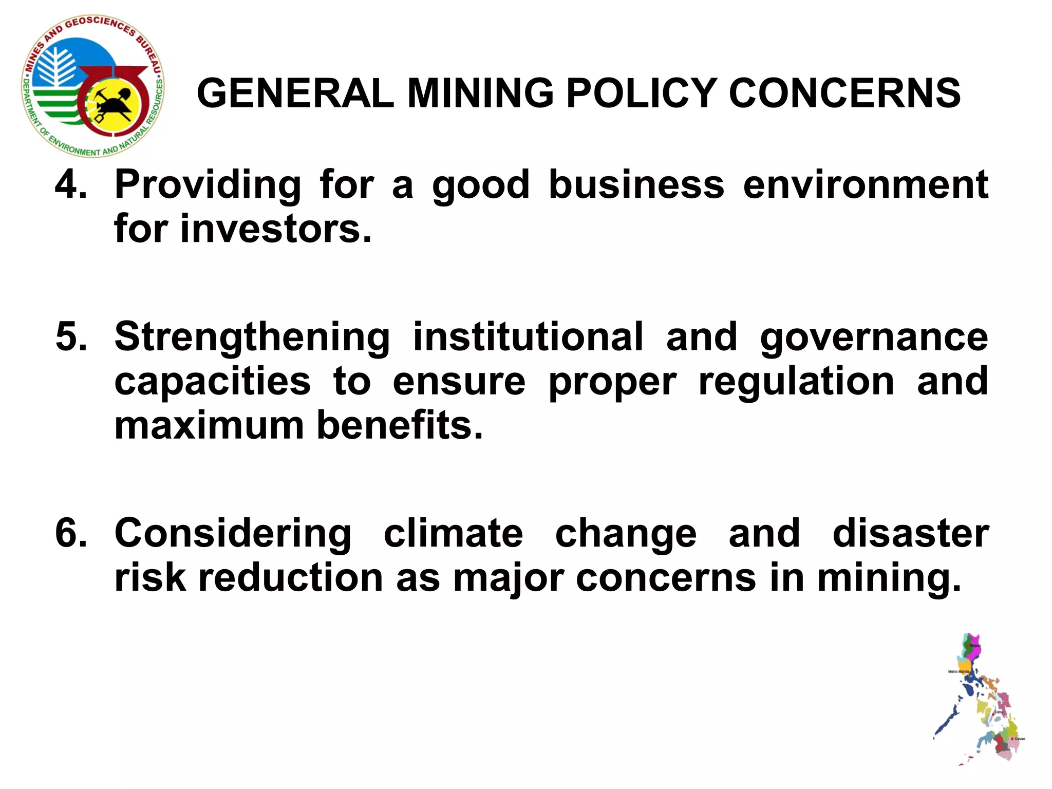 GENERAL MINING POLICY CONCERNS

4. Providing for a good business environment
   for investors.

5. Strengthening institutional and governance
   capacities to ensure proper regulation and
   maximum benefits.

6. Considering climate change and disaster
   risk reduction as major concerns in mining.
 
