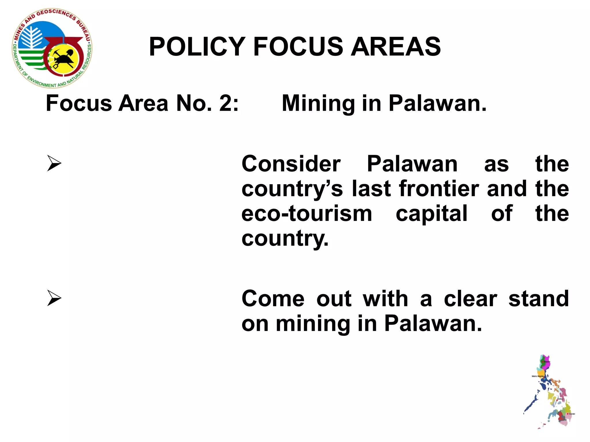 POLICY FOCUS AREAS

Focus Area No. 2:      Mining in Palawan.

                   Consider Palawan as the
                    country’s last frontier and the
                    eco-tourism capital of the
                    country.

                   Come out with a clear stand
                    on mining in Palawan.
 