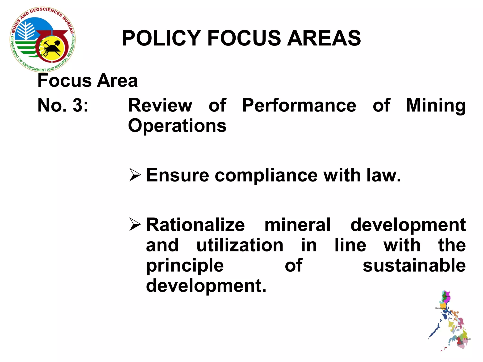 POLICY FOCUS AREAS
Focus Area
No. 3:   Review of Performance of Mining
         Operations

         Ensure compliance with law.

         Rationalize mineral development
          and utilization in line with the
          principle      of      sustainable
          development.
 