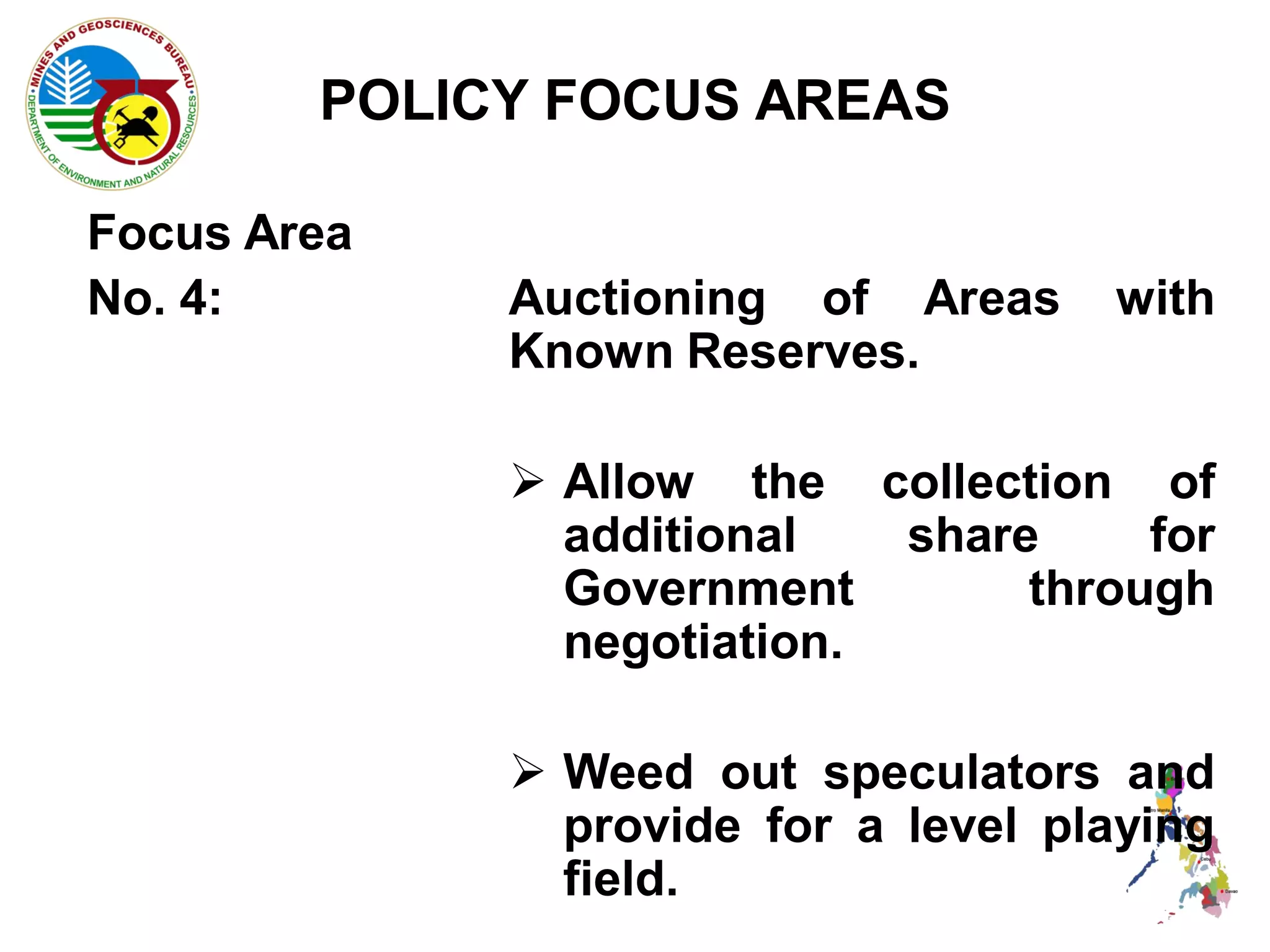 POLICY FOCUS AREAS

Focus Area
No. 4:       Auctioning of Areas     with
             Known Reserves.

              Allow the collection of
               additional   share     for
               Government        through
               negotiation.

              Weed out speculators and
               provide for a level playing
               field.
 