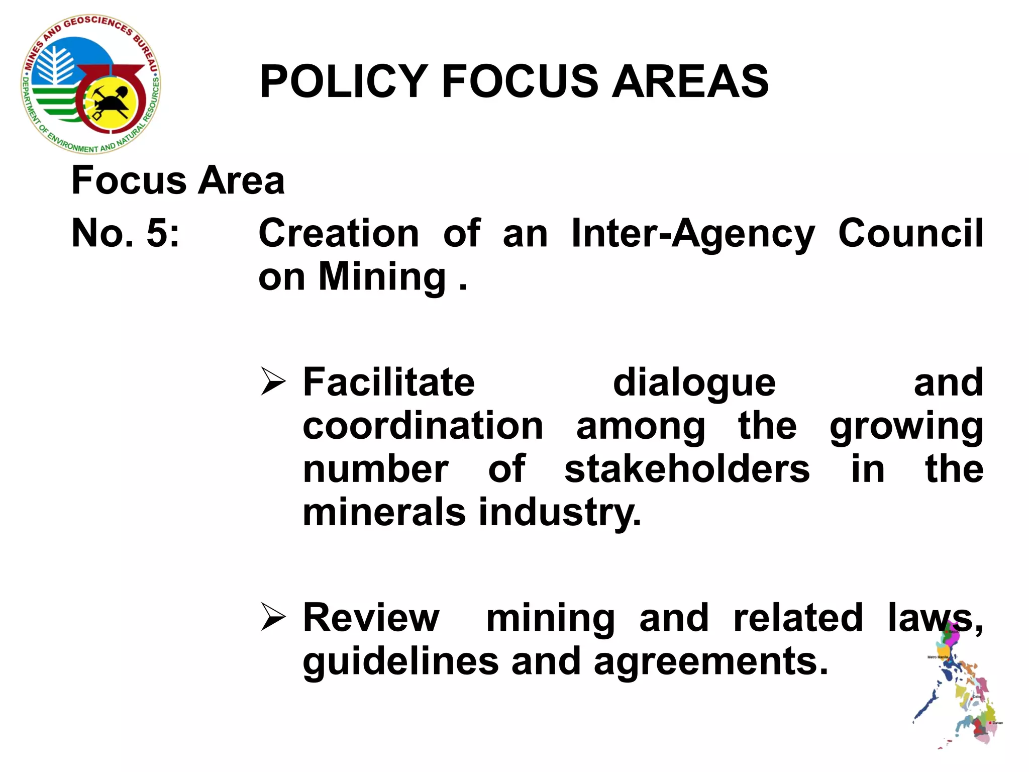 POLICY FOCUS AREAS

Focus Area
No. 5:   Creation of an Inter-Agency Council
         on Mining .

          Facilitate      dialogue   and
           coordination among the growing
           number of stakeholders in the
           minerals industry.

          Review mining and related laws,
           guidelines and agreements.
 