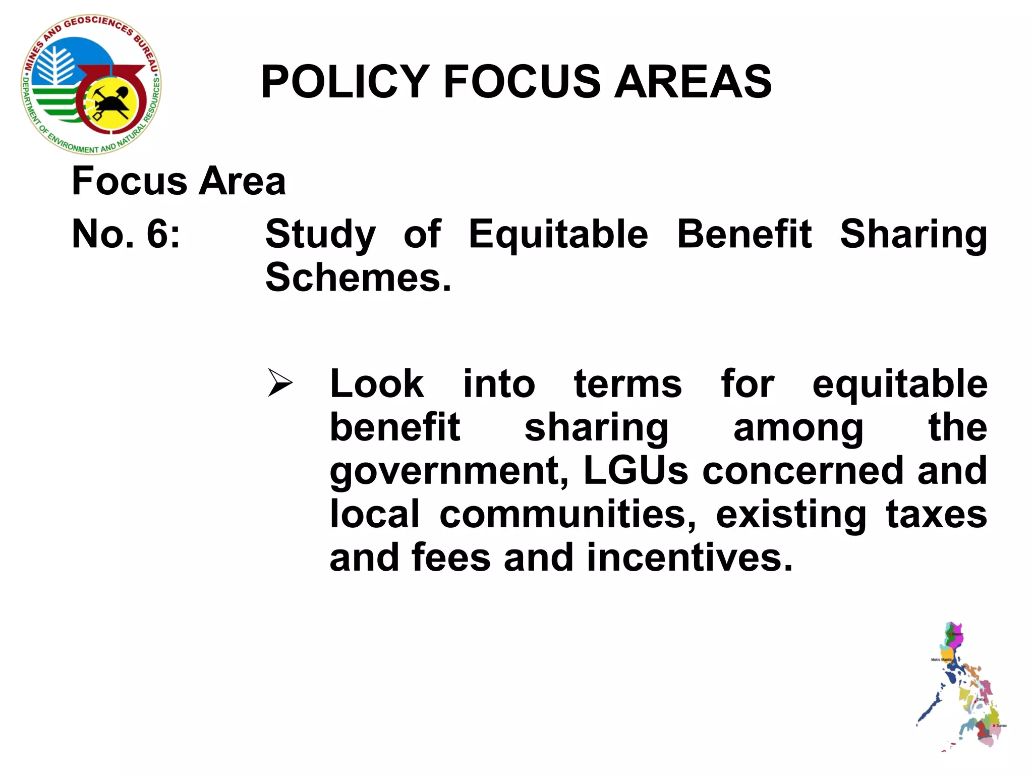 POLICY FOCUS AREAS

Focus Area
No. 6:   Study of Equitable Benefit Sharing
         Schemes.

          Look into terms for equitable
           benefit   sharing    among    the
           government, LGUs concerned and
           local communities, existing taxes
           and fees and incentives.
 