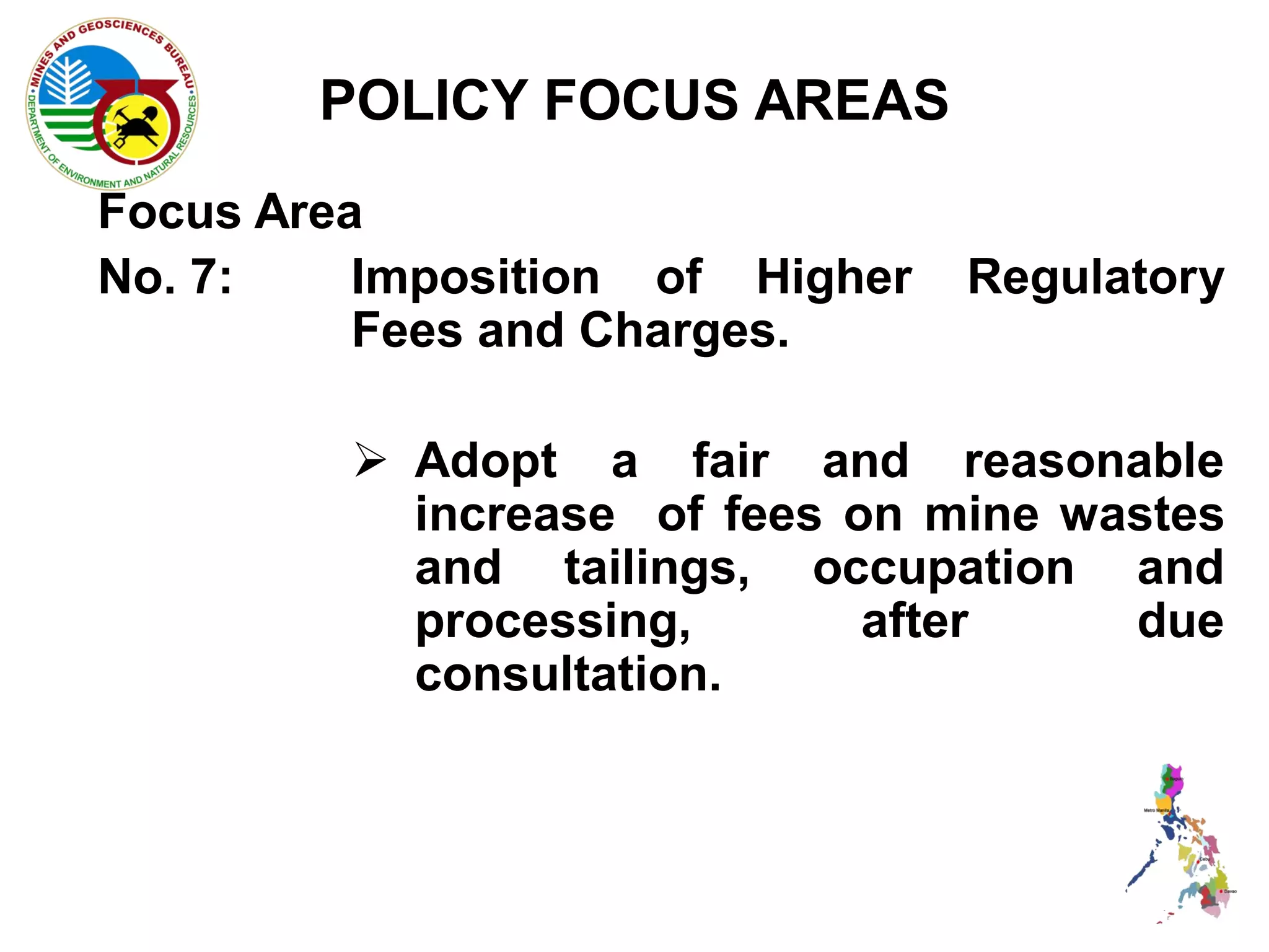 POLICY FOCUS AREAS
Focus Area
No. 7:    Imposition of Higher   Regulatory
          Fees and Charges.

          Adopt a fair and reasonable
           increase of fees on mine wastes
           and tailings, occupation and
           processing,       after    due
           consultation.
 