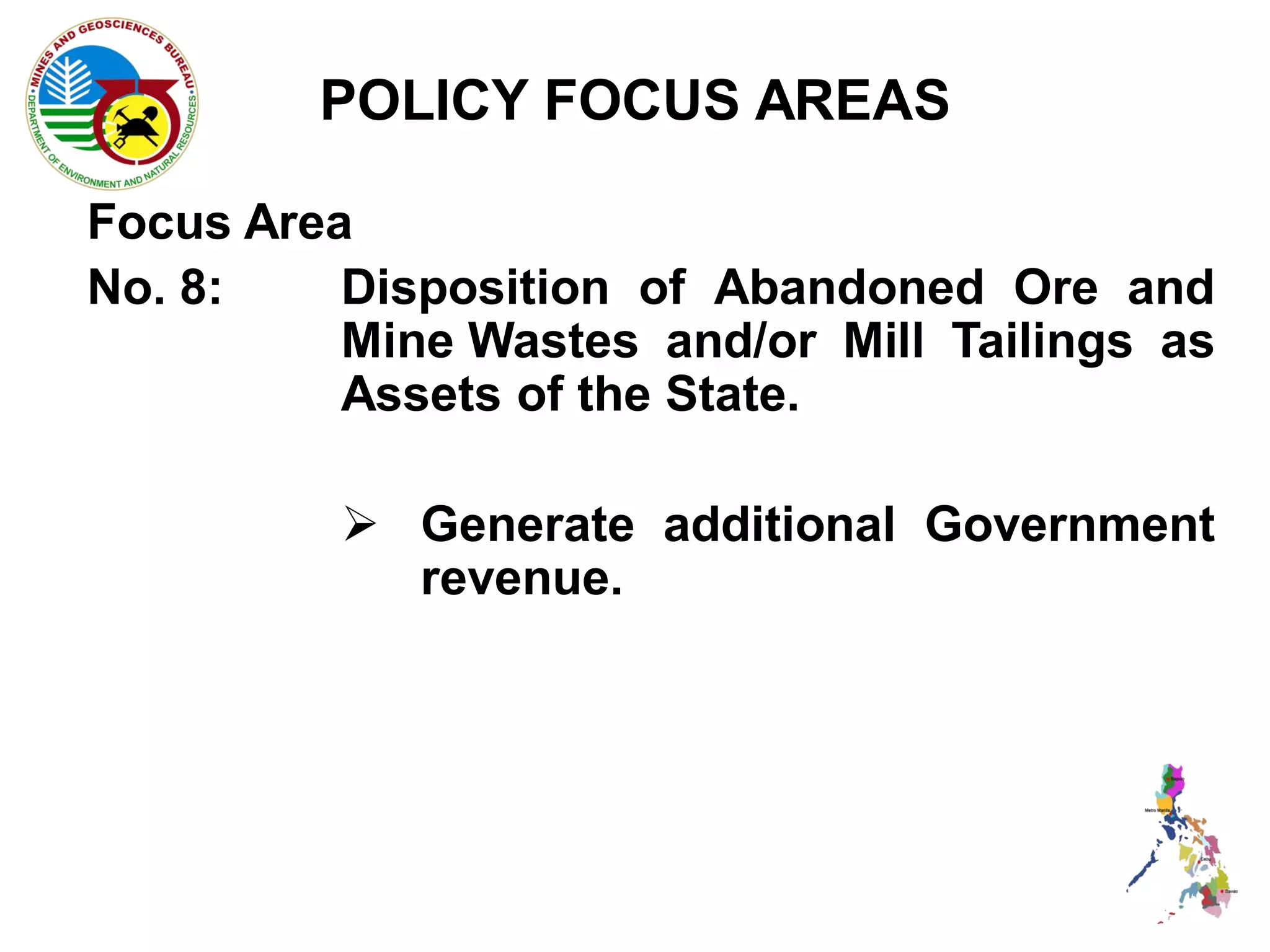 POLICY FOCUS AREAS

Focus Area
No. 8:    Disposition of Abandoned Ore and
          Mine Wastes and/or Mill Tailings as
          Assets of the State.

           Generate additional Government
            revenue.
 