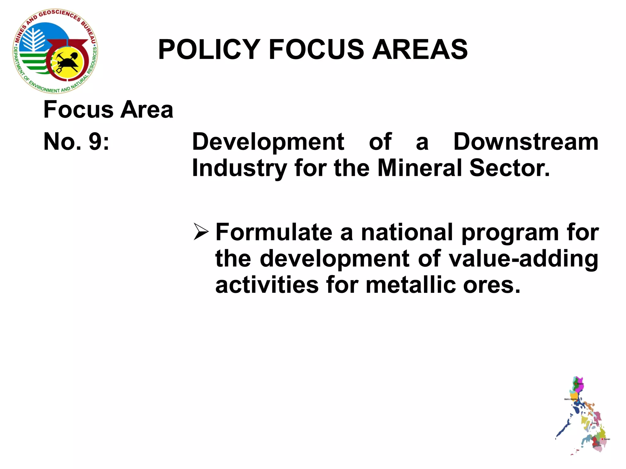 POLICY FOCUS AREAS

Focus Area
No. 9:     Development of a Downstream
           Industry for the Mineral Sector.

            Formulate a national program for
             the development of value-adding
             activities for metallic ores.
 