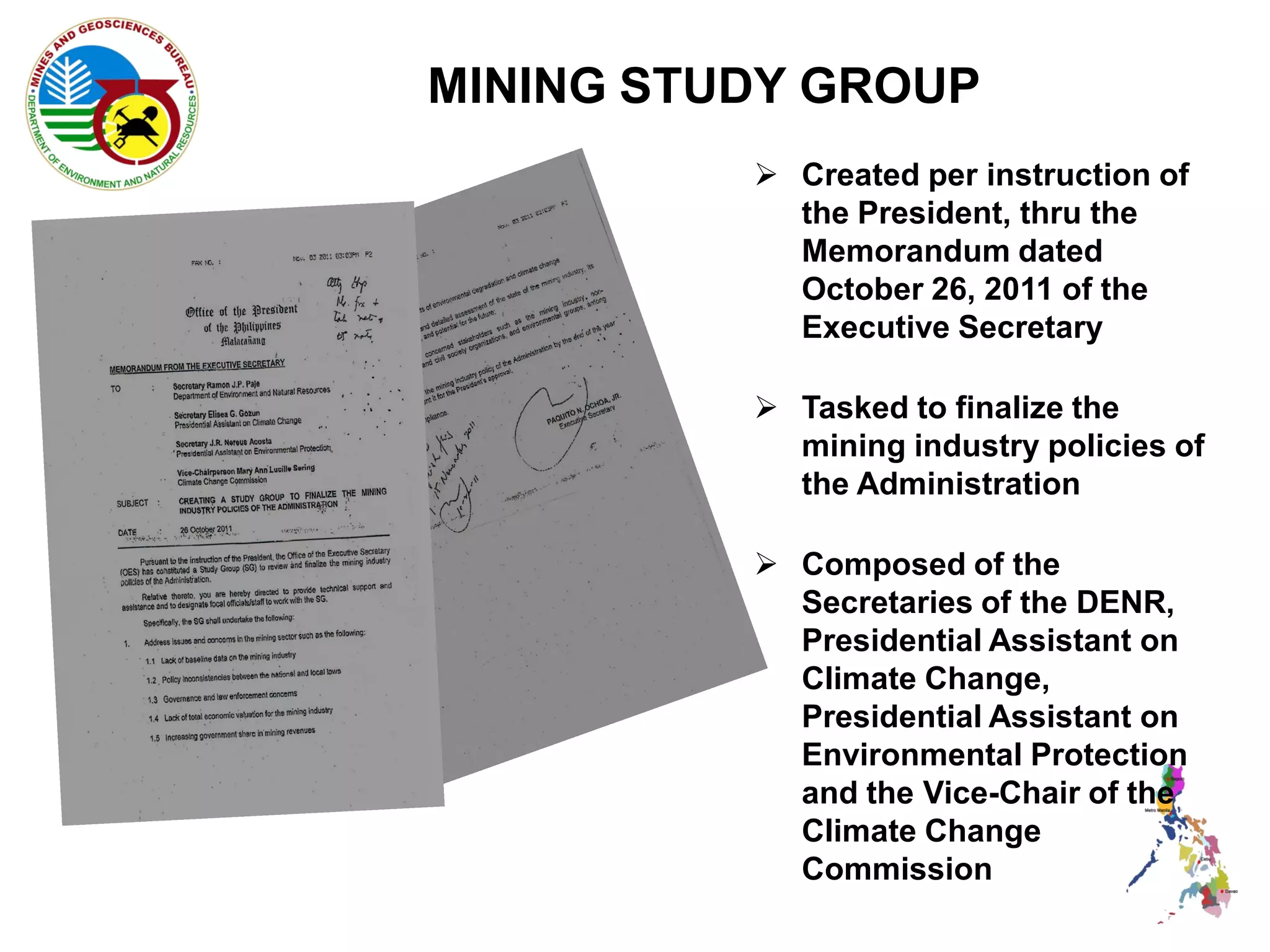 MINING STUDY GROUP
           Created per instruction of
            the President, thru the
            Memorandum dated
            October 26, 2011 of the
            Executive Secretary

           Tasked to finalize the
            mining industry policies of
            the Administration

           Composed of the
            Secretaries of the DENR,
            Presidential Assistant on
            Climate Change,
            Presidential Assistant on
            Environmental Protection
            and the Vice-Chair of the
            Climate Change
            Commission
 