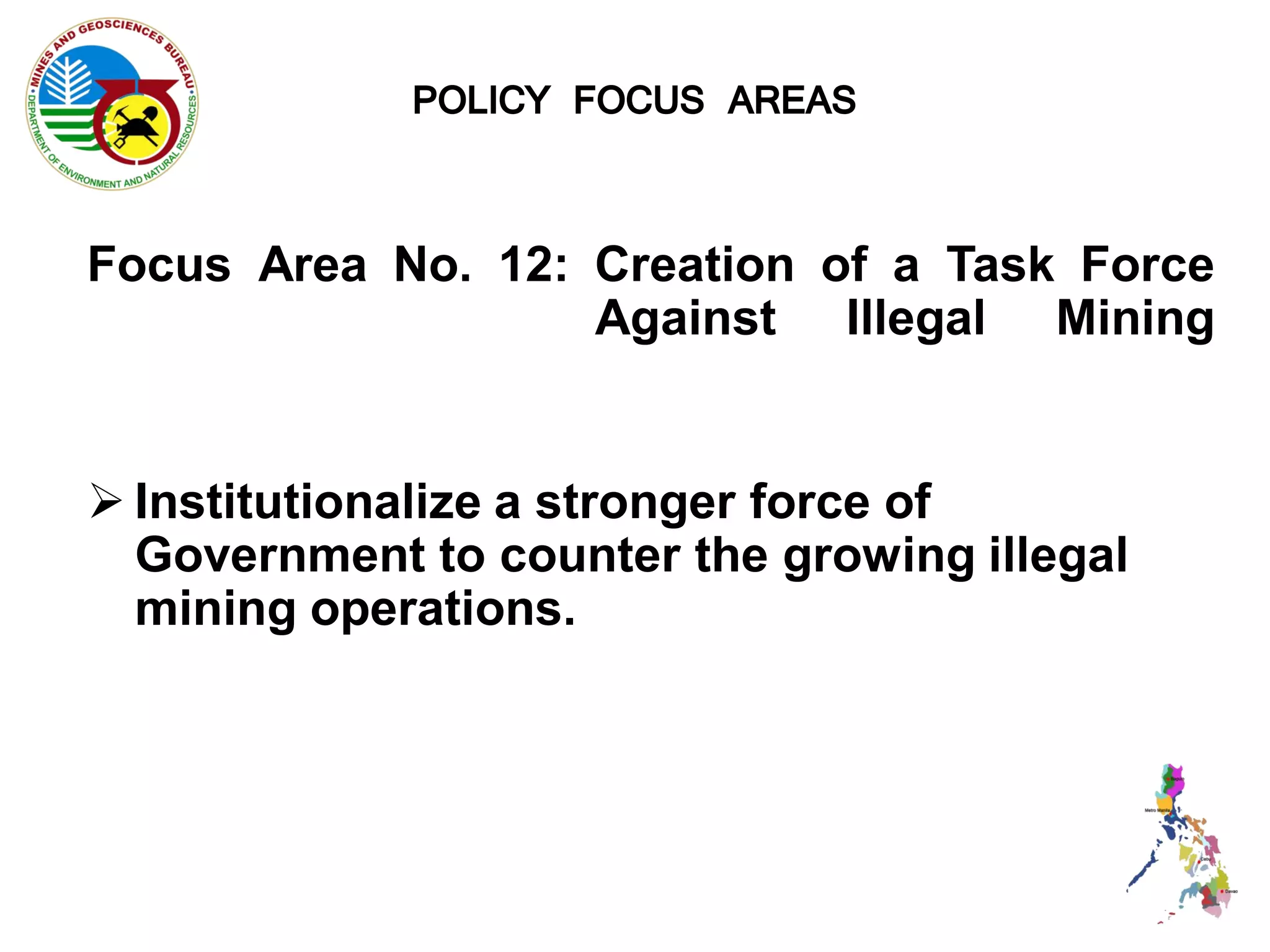 POLICY FOCUS AREAS

Focus Area No. 12: Creation of a Task Force
                   Against Illegal Mining


 Institutionalize a stronger force of
  Government to counter the growing illegal
  mining operations.
 