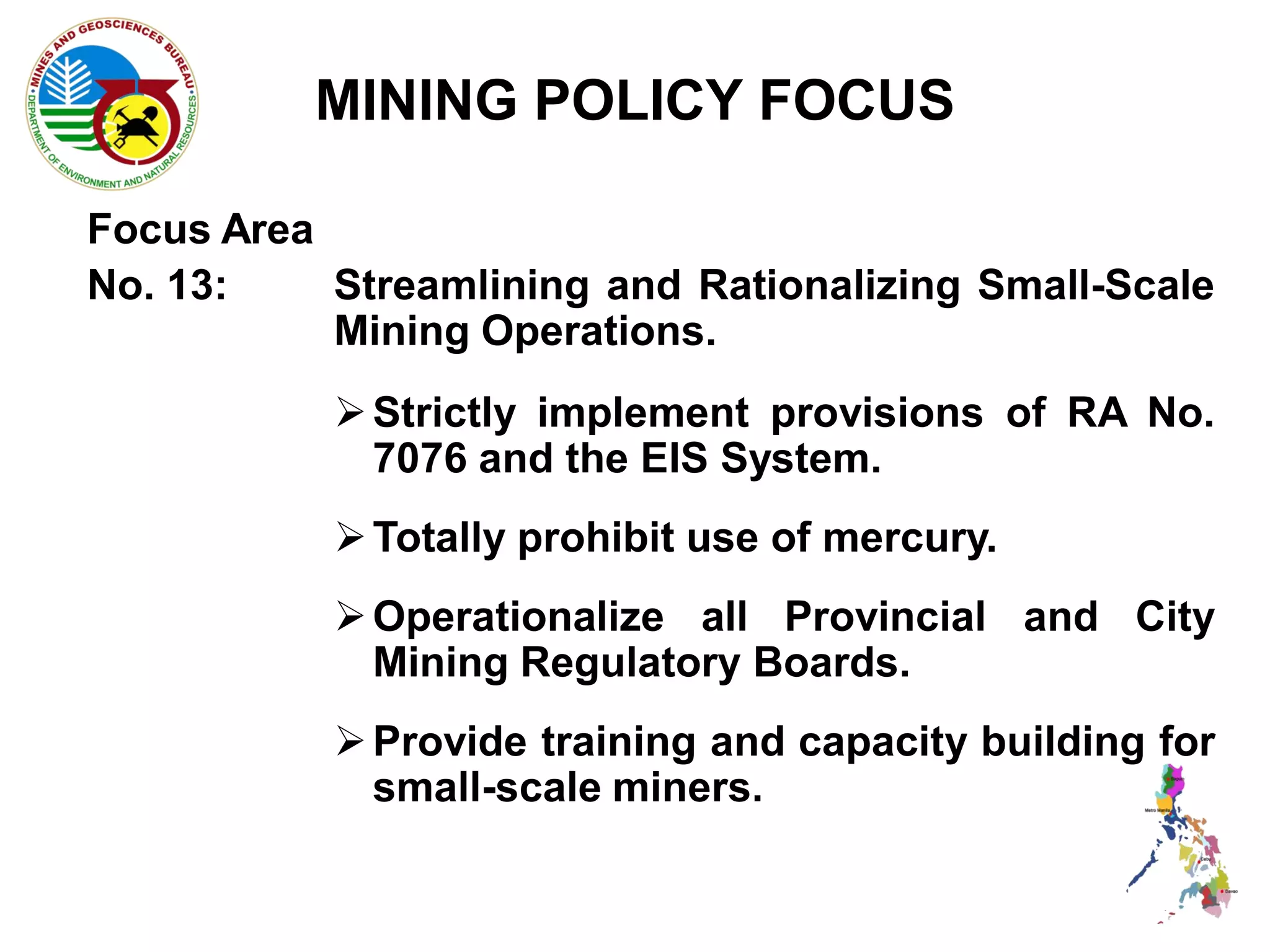 MINING POLICY FOCUS

Focus Area
No. 13:    Streamlining and Rationalizing Small-Scale
           Mining Operations.
            Strictly implement provisions of RA No.
             7076 and the EIS System.
            Totally prohibit use of mercury.
            Operationalize all Provincial and City
             Mining Regulatory Boards.
            Provide training and capacity building for
             small-scale miners.
 