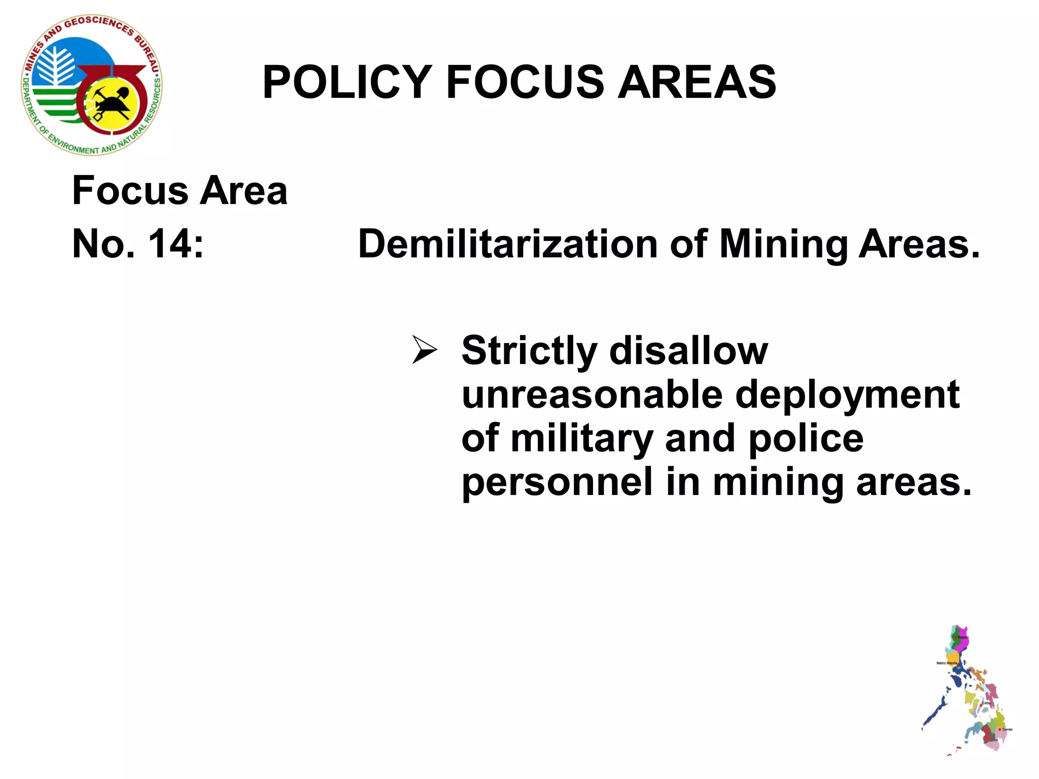 POLICY FOCUS AREAS

Focus Area
No. 14:      Demilitarization of Mining Areas.

                Strictly disallow
                 unreasonable deployment
                 of military and police
                 personnel in mining areas.
 