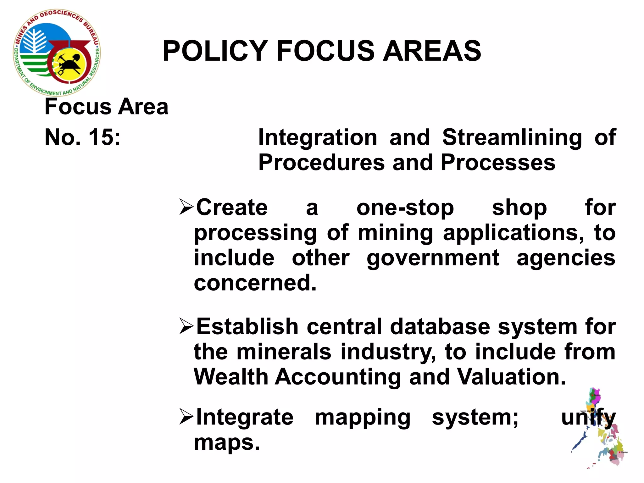 POLICY FOCUS AREAS
Focus Area
No. 15:             Integration and Streamlining of
                    Procedures and Processes
             Create   a    one-stop   shop     for
              processing of mining applications, to
              include other government agencies
              concerned.
             Establish central database system for
              the minerals industry, to include from
              Wealth Accounting and Valuation.
             Integrate mapping system;        unify
              maps.
 