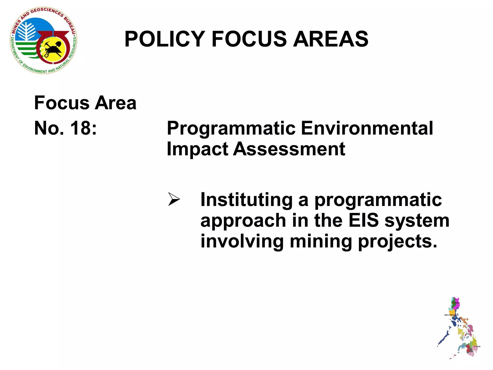 POLICY FOCUS AREAS

Focus Area
No. 18:      Programmatic Environmental
             Impact Assessment

              Instituting a programmatic
               approach in the EIS system
               involving mining projects.
 