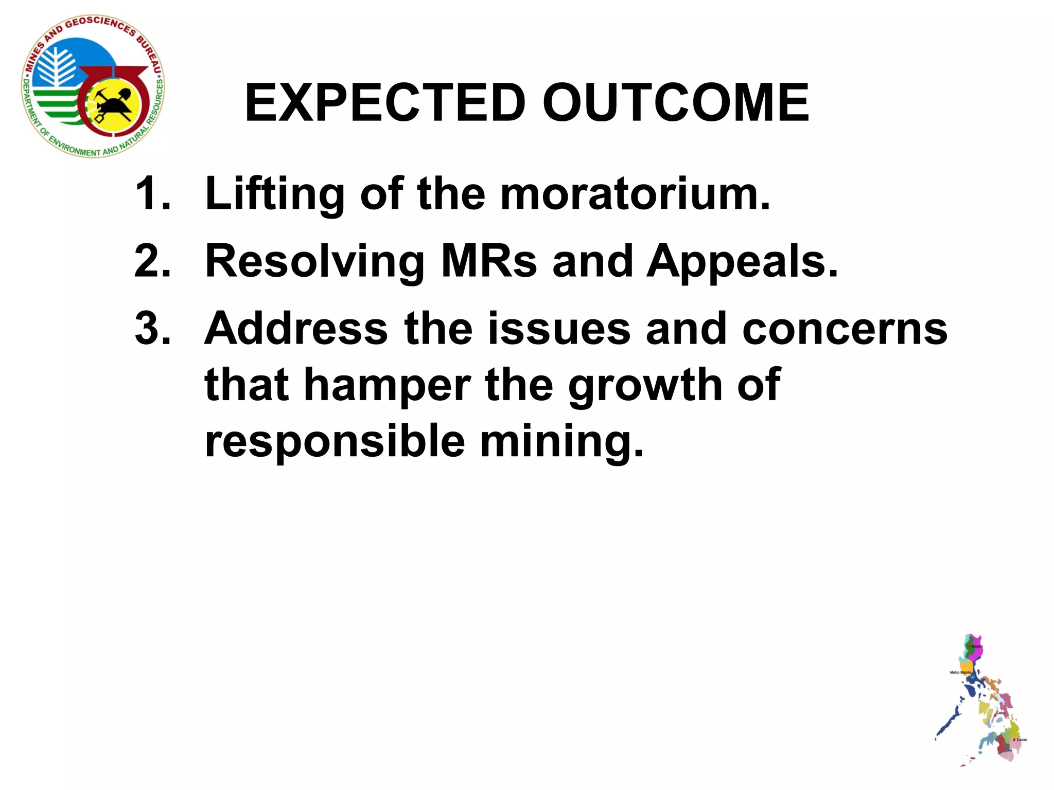 EXPECTED OUTCOME
1. Lifting of the moratorium.
2. Resolving MRs and Appeals.
3. Address the issues and concerns
   that hamper the growth of
   responsible mining.
 