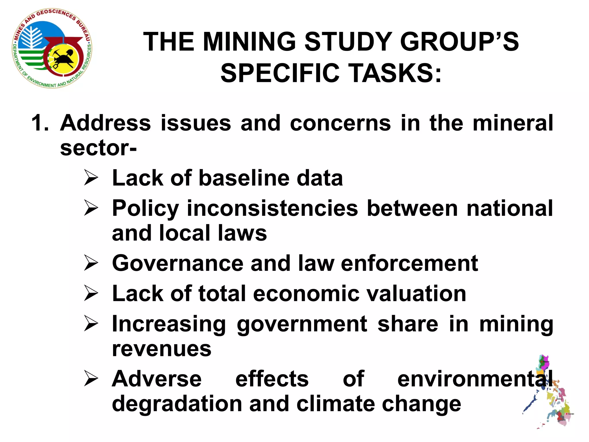 THE MINING STUDY GROUP’S
              SPECIFIC TASKS:
1. Address issues and concerns in the mineral
   sector-
      Lack of baseline data
      Policy inconsistencies between national
       and local laws
      Governance and law enforcement
      Lack of total economic valuation
      Increasing government share in mining
       revenues
      Adverse effects of environmental
       degradation and climate change
 