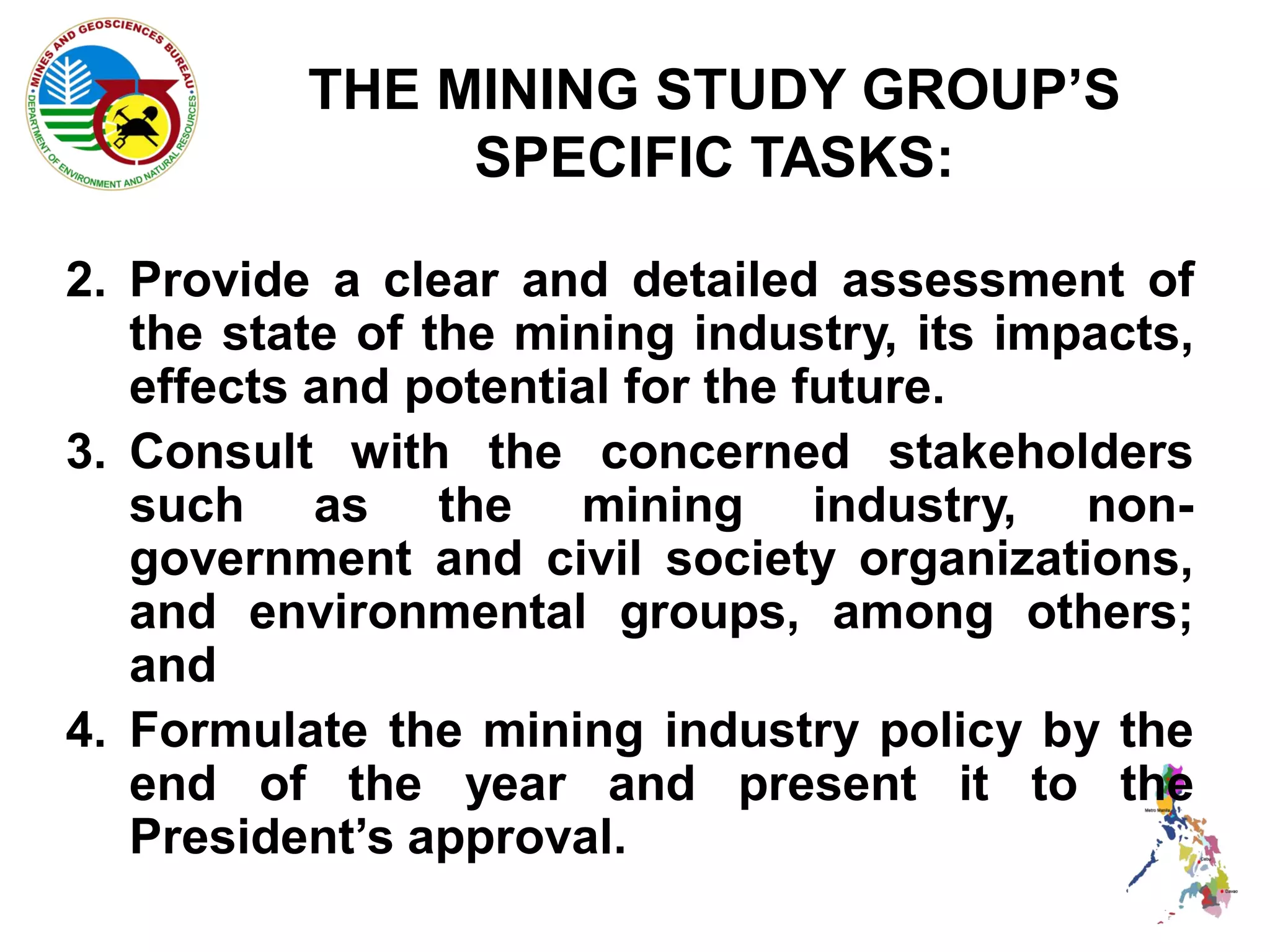 THE MINING STUDY GROUP’S
               SPECIFIC TASKS:

2. Provide a clear and detailed assessment of
   the state of the mining industry, its impacts,
   effects and potential for the future.
3. Consult with the concerned stakeholders
   such as the mining industry, non-
   government and civil society organizations,
   and environmental groups, among others;
   and
4. Formulate the mining industry policy by the
   end of the year and present it to the
   President’s approval.
 