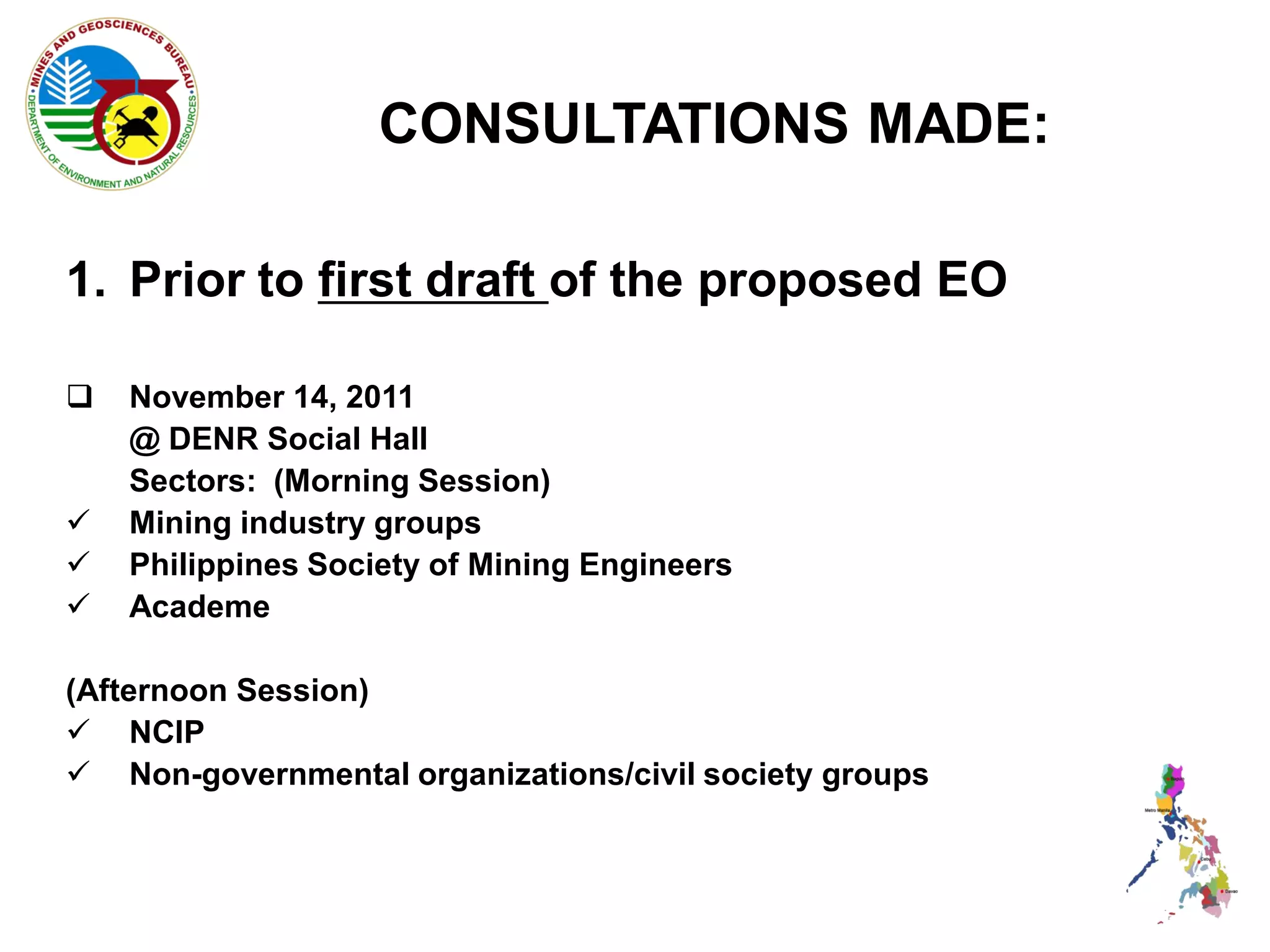 CONSULTATIONS MADE:

1. Prior to first draft of the proposed EO

   November 14, 2011
    @ DENR Social Hall
    Sectors: (Morning Session)
   Mining industry groups
   Philippines Society of Mining Engineers
   Academe

(Afternoon Session)
 NCIP
 Non-governmental organizations/civil society groups
 