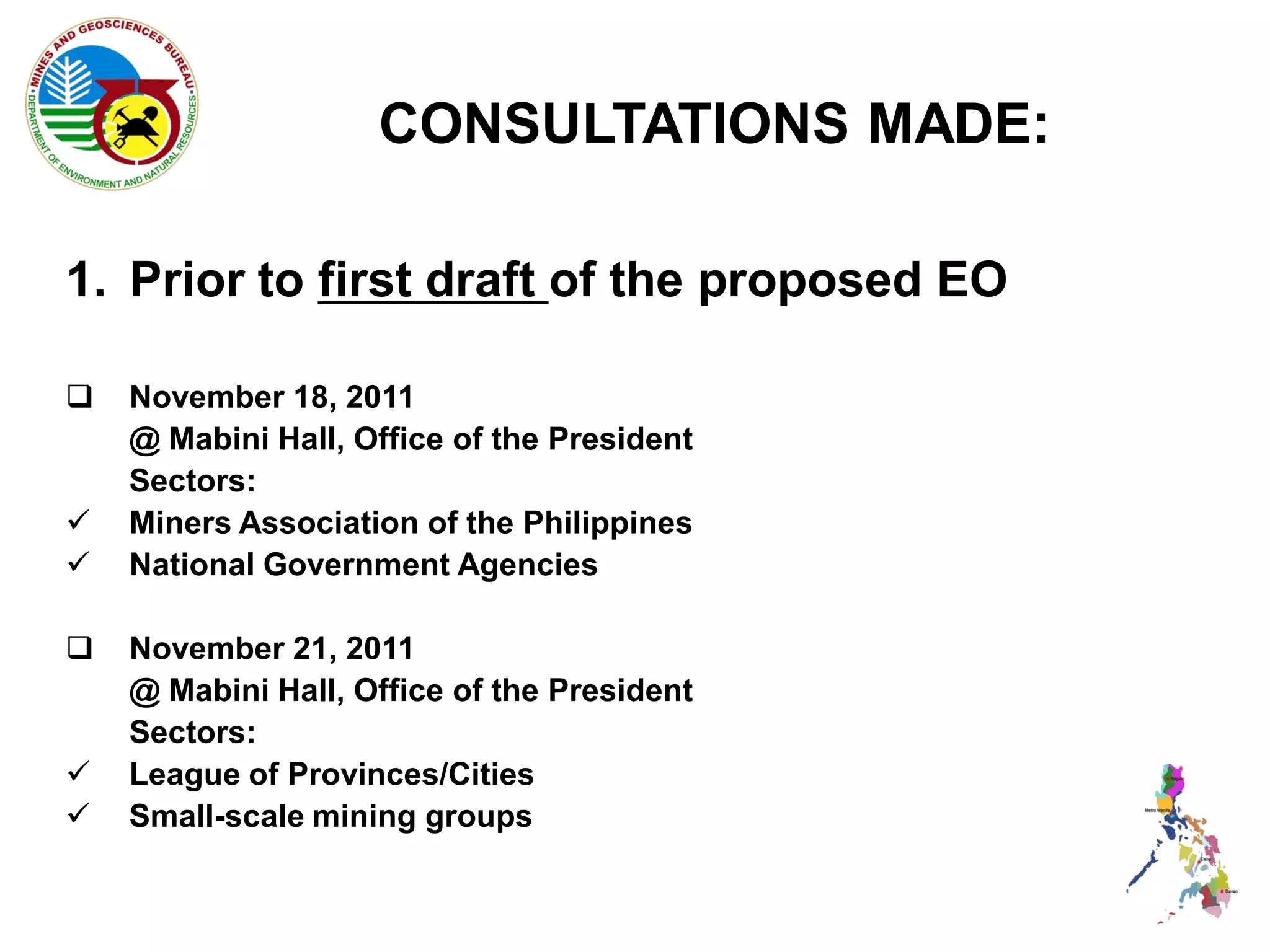 CONSULTATIONS MADE:

1. Prior to first draft of the proposed EO

   November 18, 2011
    @ Mabini Hall, Office of the President
    Sectors:
   Miners Association of the Philippines
   National Government Agencies

   November 21, 2011
    @ Mabini Hall, Office of the President
    Sectors:
   League of Provinces/Cities
   Small-scale mining groups
 