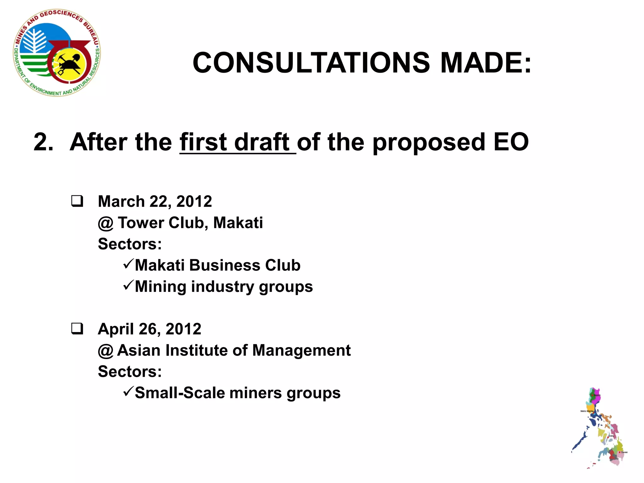 CONSULTATIONS MADE:

2. After the first draft of the proposed EO

    March 22, 2012
     @ Tower Club, Makati
     Sectors:
        Makati Business Club
        Mining industry groups

    April 26, 2012
     @ Asian Institute of Management
     Sectors:
        Small-Scale miners groups
 
