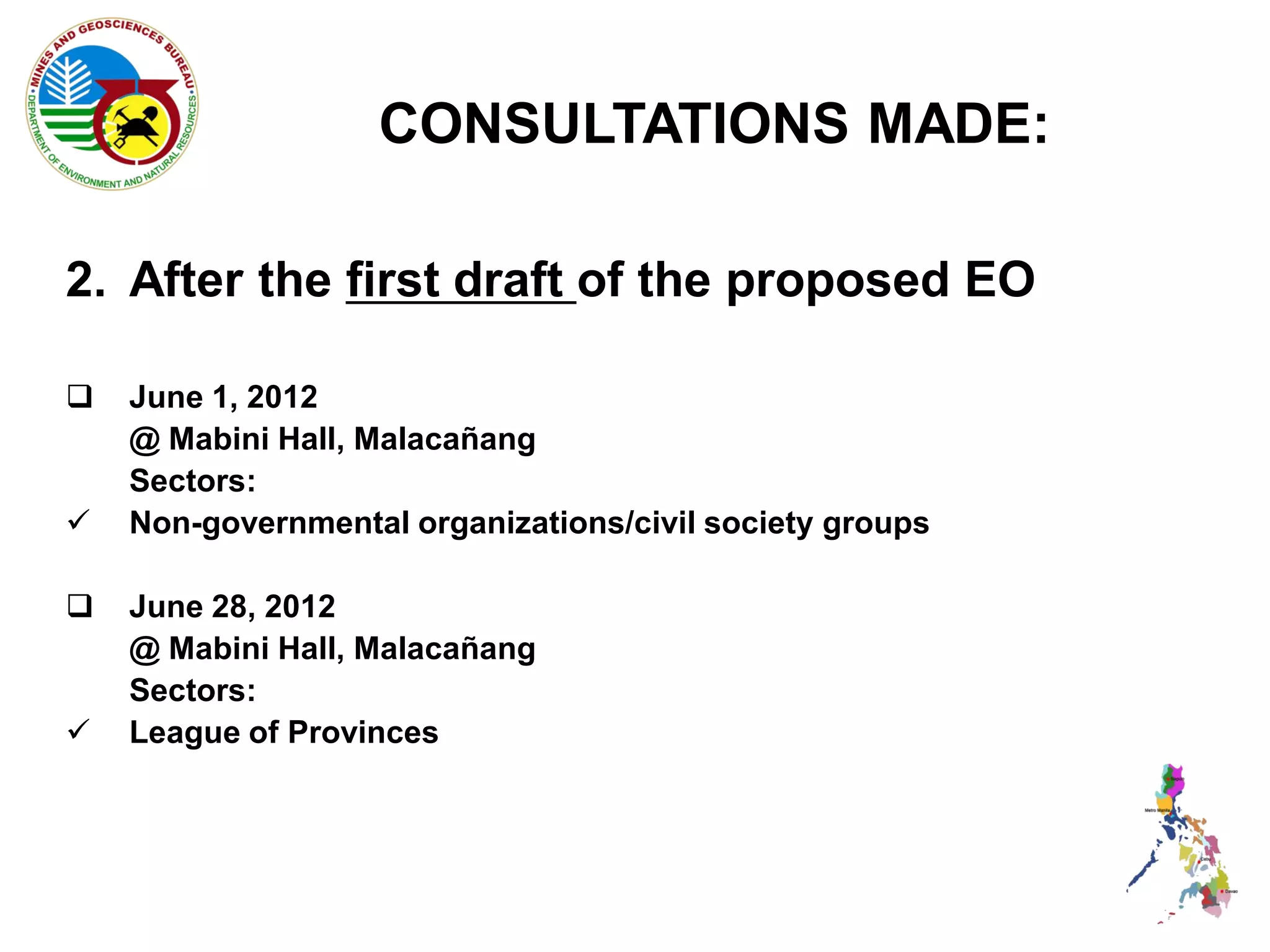 CONSULTATIONS MADE:

2. After the first draft of the proposed EO

   June 1, 2012
    @ Mabini Hall, Malacañang
    Sectors:
   Non-governmental organizations/civil society groups

   June 28, 2012
    @ Mabini Hall, Malacañang
    Sectors:
   League of Provinces
 