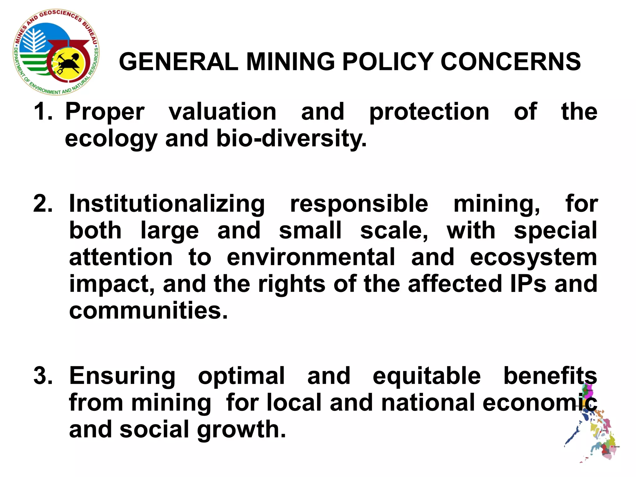 GENERAL MINING POLICY CONCERNS
1. Proper valuation and protection of the
   ecology and bio-diversity.

2. Institutionalizing responsible mining, for
   both large and small scale, with special
   attention to environmental and ecosystem
   impact, and the rights of the affected IPs and
   communities.

3. Ensuring optimal and equitable benefits
   from mining for local and national economic
   and social growth.
 