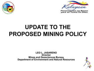 UPDATE TO THE
PROPOSED MINING POLICY


                 LEO L. JASARENO
                      Director
          Mines and Geosciences Bureau
  Department of Environment and Natural Resources
 