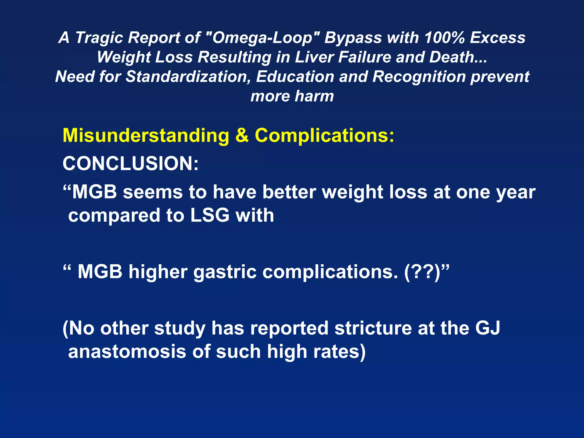 A Tragic Report of "Omega-Loop" Bypass with 100% Excess
Weight Loss Resulting in Liver Failure and Death...
Need for Standardization, Education and Recognition prevent
more harm
Misunderstanding & Complications:
CONCLUSION:
“MGB seems to have better weight loss at one year
compared to LSG with
“ MGB higher gastric complications. (??)”
(No other study has reported stricture at the GJ
anastomosis of such high rates)
 