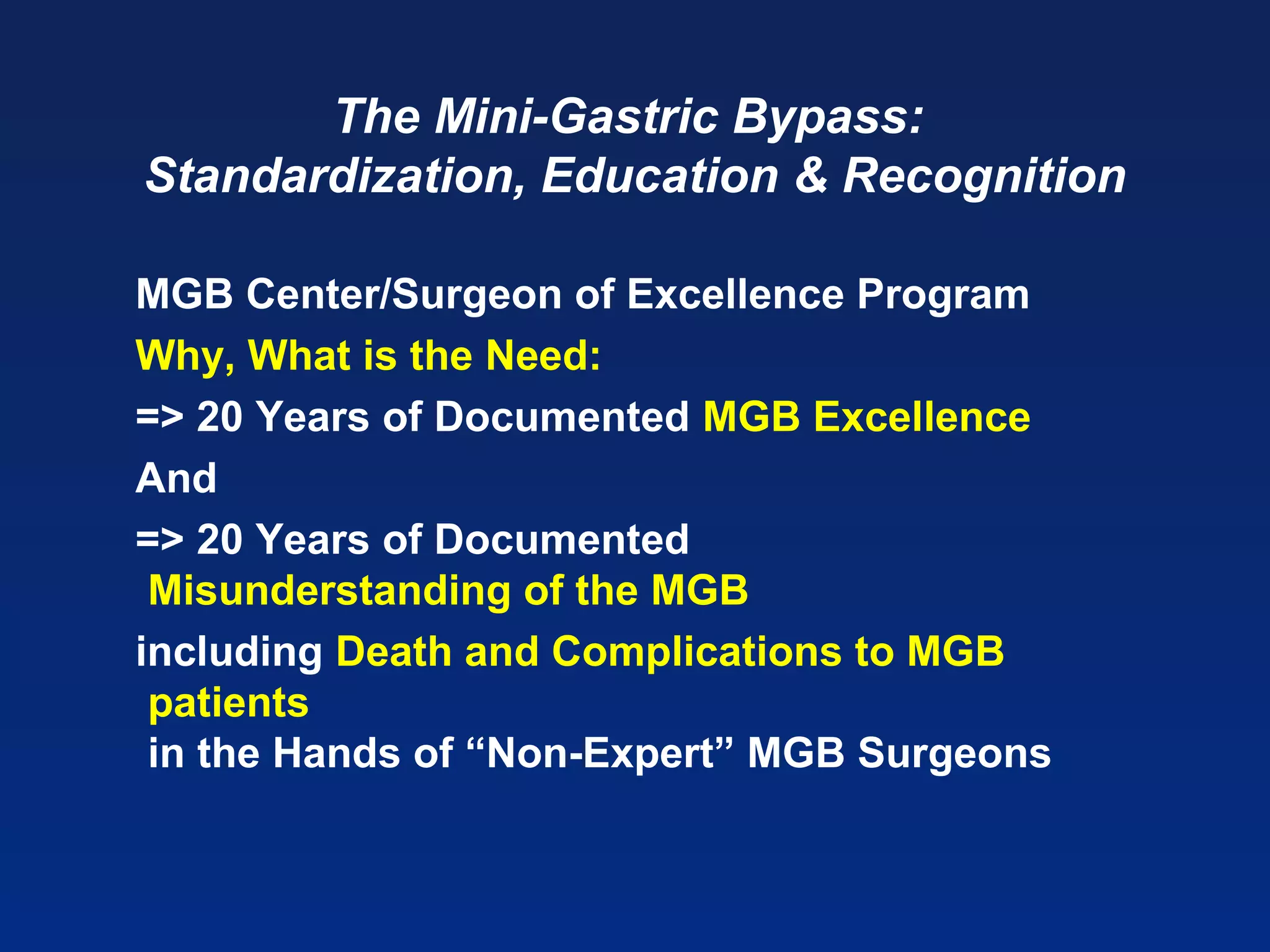 The Mini-Gastric Bypass:
Standardization, Education & Recognition
MGB Center/Surgeon of Excellence Program
Why, What is the Need:
=> 20 Years of Documented MGB Excellence
And
=> 20 Years of Documented
Misunderstanding of the MGB
including Death and Complications to MGB
patients
in the Hands of “Non-Expert” MGB Surgeons
 