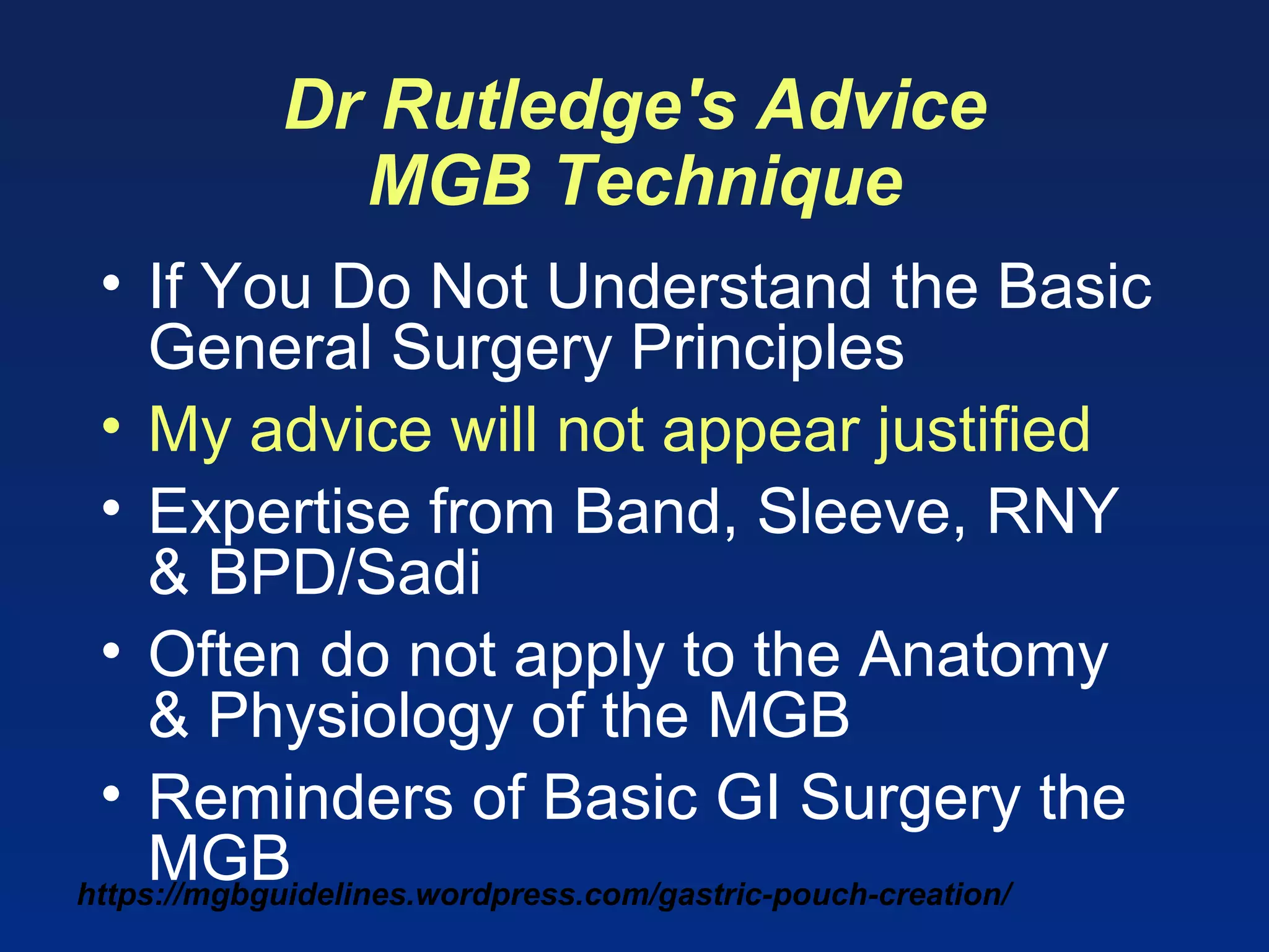 https://mgbguidelines.wordpress.com/gastric-pouch-creation/
Dr Rutledge's Advice
MGB Technique
• If You Do Not Understand the Basic
General Surgery Principles
• My advice will not appear justified
• Expertise from Band, Sleeve, RNY
& BPD/Sadi
• Often do not apply to the Anatomy
& Physiology of the MGB
• Reminders of Basic GI Surgery the
MGB
 
