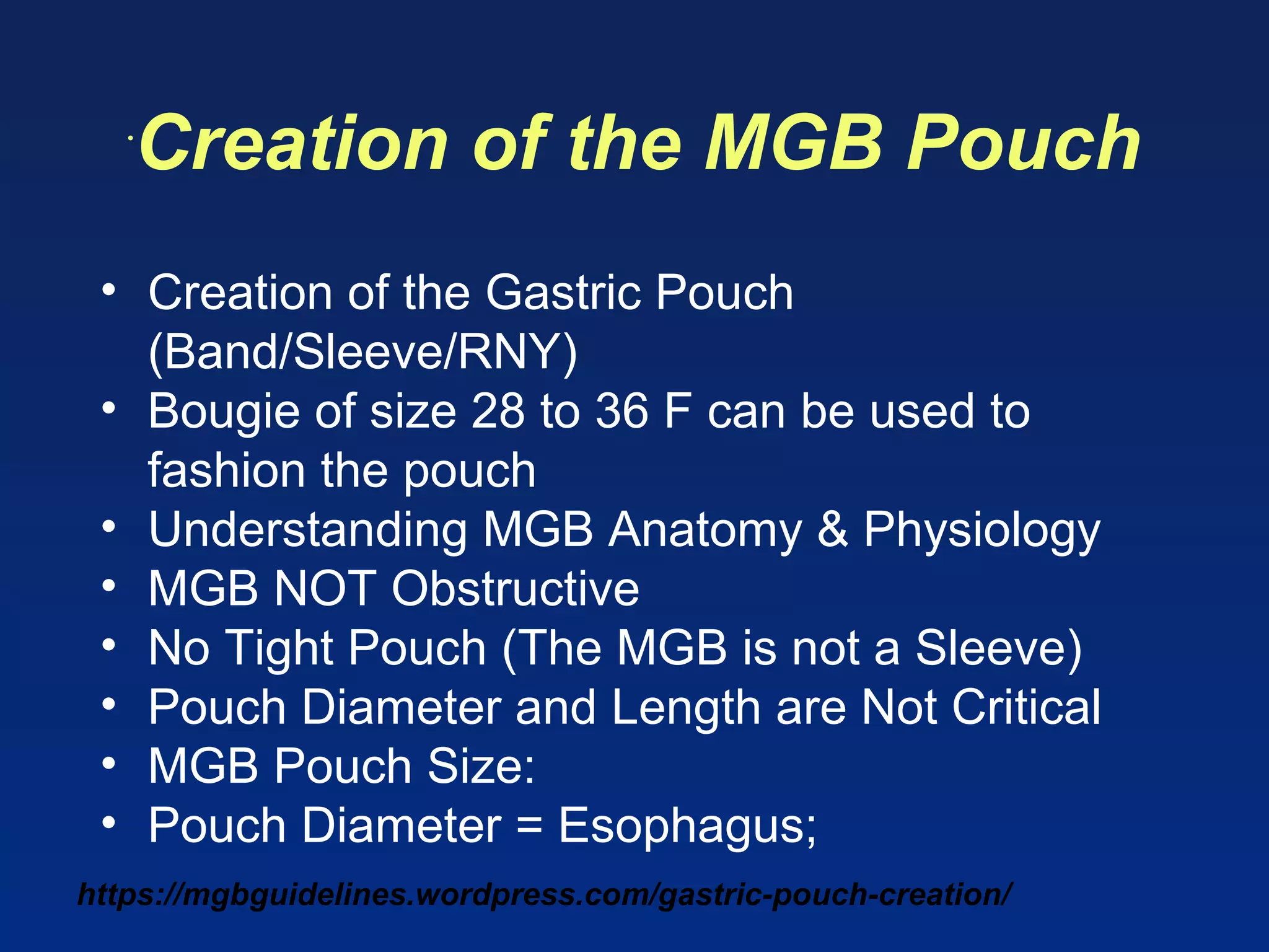 https://mgbguidelines.wordpress.com/gastric-pouch-creation/
•
Creation of the MGB Pouch
• Creation of the Gastric Pouch
(Band/Sleeve/RNY)
• Bougie of size 28 to 36 F can be used to
fashion the pouch
• Understanding MGB Anatomy & Physiology
• MGB NOT Obstructive
• No Tight Pouch (The MGB is not a Sleeve)
• Pouch Diameter and Length are Not Critical
• MGB Pouch Size:
• Pouch Diameter = Esophagus;
 