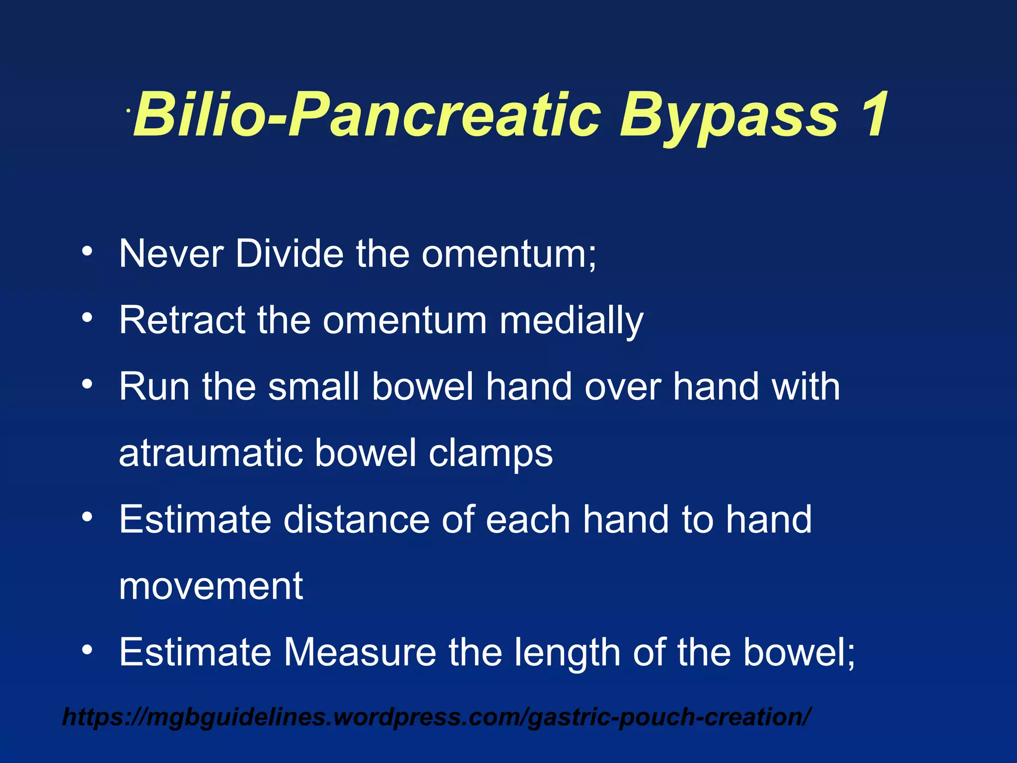 https://mgbguidelines.wordpress.com/gastric-pouch-creation/
•
Bilio-Pancreatic Bypass 1
• Never Divide the omentum;
• Retract the omentum medially
• Run the small bowel hand over hand with
atraumatic bowel clamps
• Estimate distance of each hand to hand
movement
• Estimate Measure the length of the bowel;
 