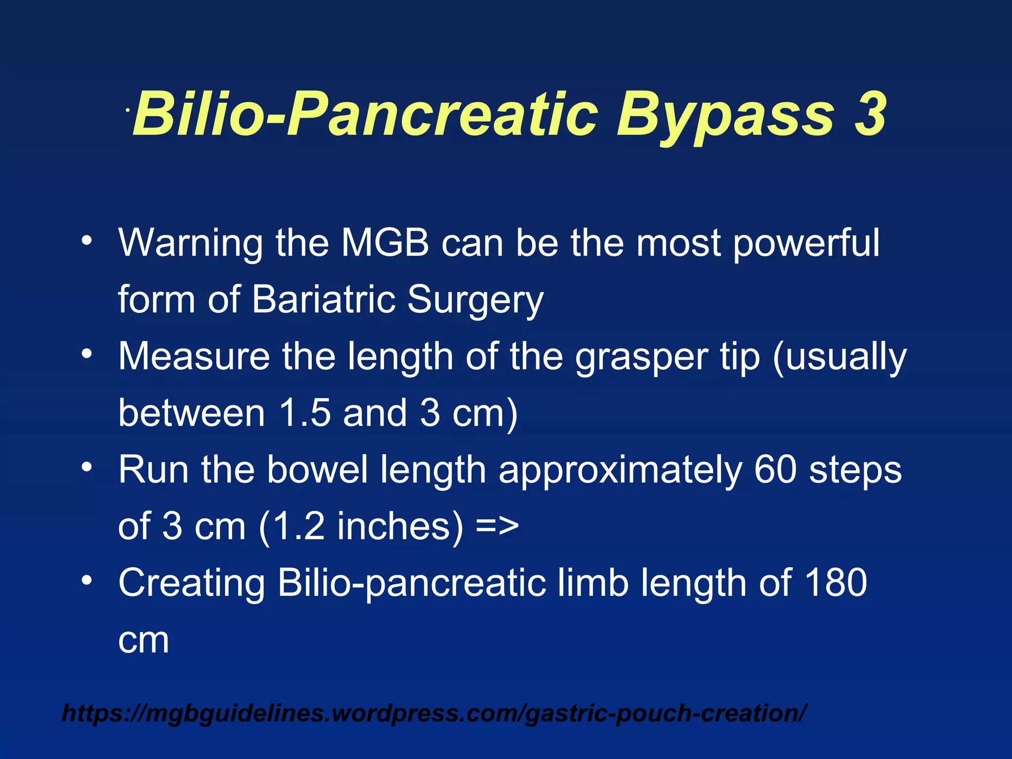 https://mgbguidelines.wordpress.com/gastric-pouch-creation/
•
Bilio-Pancreatic Bypass 3
• Warning the MGB can be the most powerful
form of Bariatric Surgery
• Measure the length of the grasper tip (usually
between 1.5 and 3 cm)
• Run the bowel length approximately 60 steps
of 3 cm (1.2 inches) =>
• Creating Bilio-pancreatic limb length of 180
cm
 
