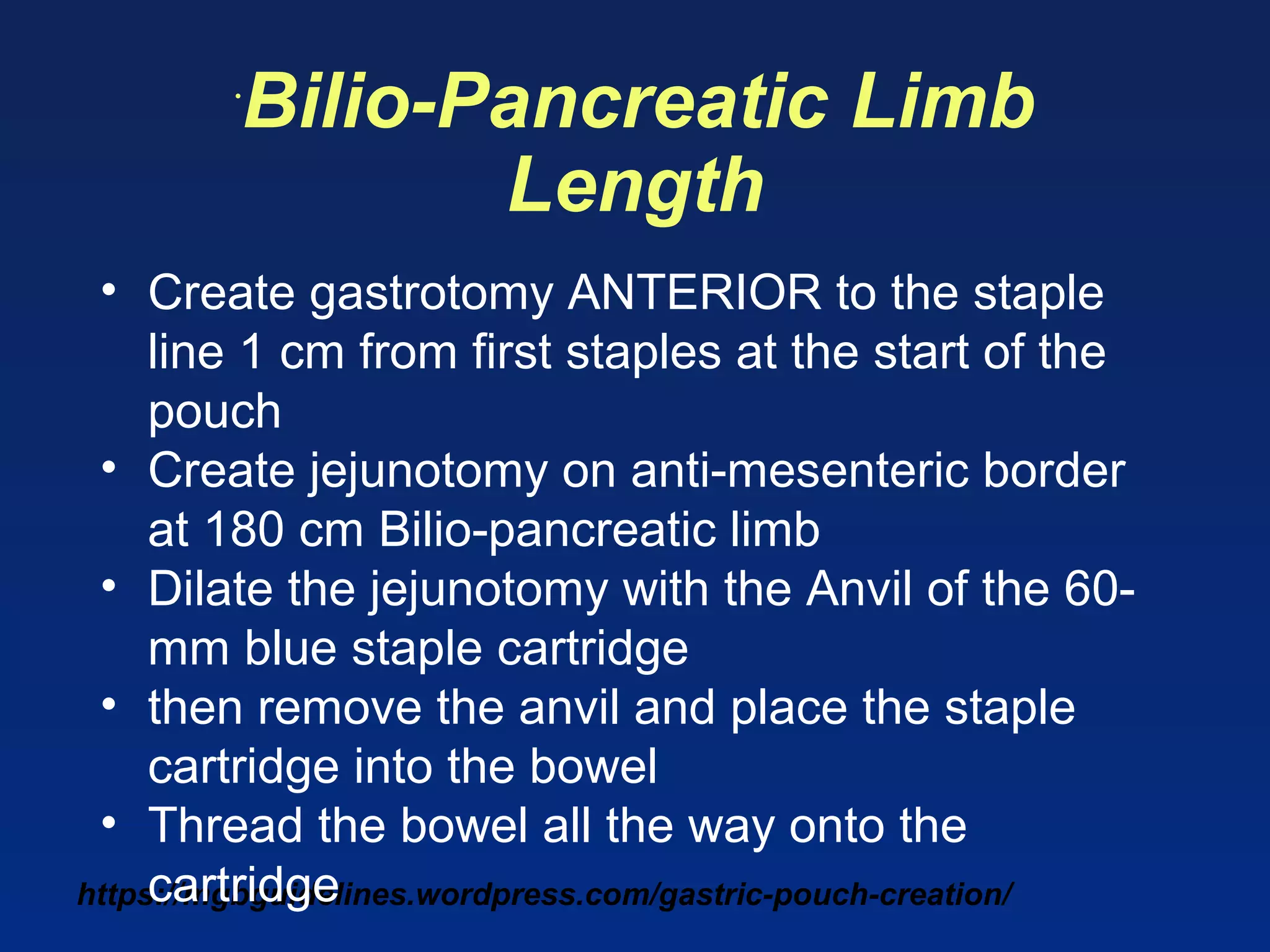 https://mgbguidelines.wordpress.com/gastric-pouch-creation/
•
Bilio-Pancreatic Limb
Length
• Create gastrotomy ANTERIOR to the staple
line 1 cm from first staples at the start of the
pouch
• Create jejunotomy on anti-mesenteric border
at 180 cm Bilio-pancreatic limb
• Dilate the jejunotomy with the Anvil of the 60-
mm blue staple cartridge
• then remove the anvil and place the staple
cartridge into the bowel
• Thread the bowel all the way onto the
cartridge
 