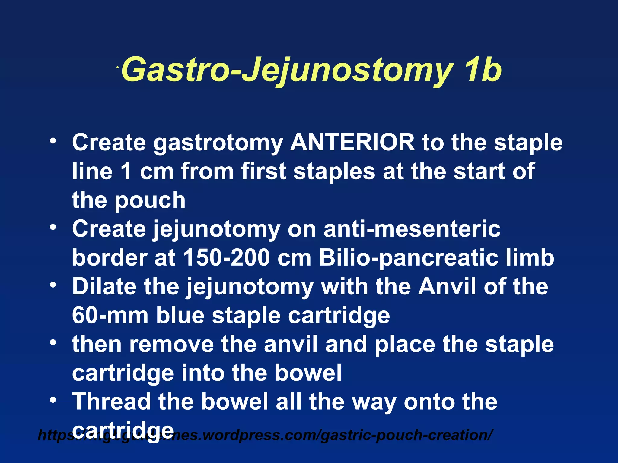 https://mgbguidelines.wordpress.com/gastric-pouch-creation/
•
Gastro-Jejunostomy 1b
• Create gastrotomy ANTERIOR to the staple
line 1 cm from first staples at the start of
the pouch
• Create jejunotomy on anti-mesenteric
border at 150-200 cm Bilio-pancreatic limb
• Dilate the jejunotomy with the Anvil of the
60-mm blue staple cartridge
• then remove the anvil and place the staple
cartridge into the bowel
• Thread the bowel all the way onto the
cartridge
 