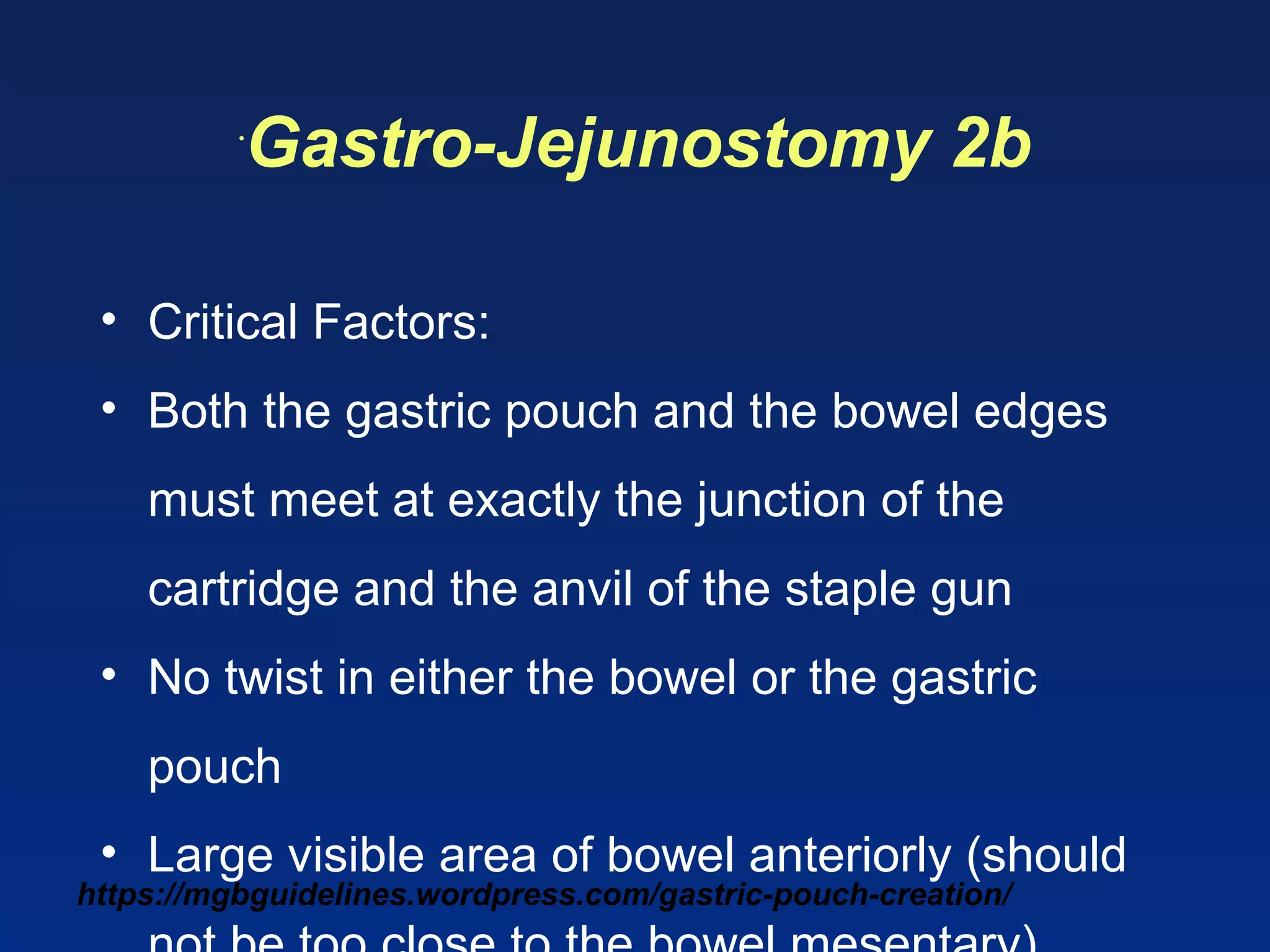 https://mgbguidelines.wordpress.com/gastric-pouch-creation/
•
Gastro-Jejunostomy 2b
• Critical Factors:
• Both the gastric pouch and the bowel edges
must meet at exactly the junction of the
cartridge and the anvil of the staple gun
• No twist in either the bowel or the gastric
pouch
• Large visible area of bowel anteriorly (should
 