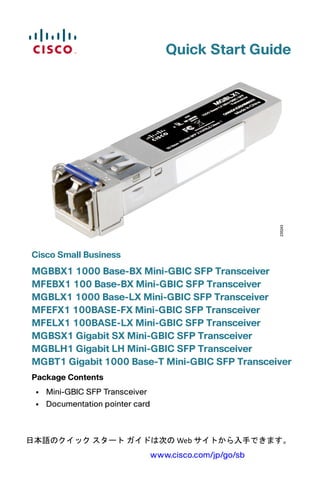 Quick Start Guide
Cisco Small Business
MGBBX1 1000 Base-BX Mini-GBIC SFP Transceiver
MFEBX1 100 Base-BX Mini-GBIC SFP Transceiver
MGBLX1 1000 Base-LX Mini-GBIC SFP Transceiver
MFEFX1 100BASE-FX Mini-GBIC SFP Transceiver
MFELX1 100BASE-LX Mini-GBIC SFP Transceiver
MGBSX1 Gigabit SX Mini-GBIC SFP Transceiver
MGBLH1 Gigabit LH Mini-GBIC SFP Transceiver
MGBT1 Gigabit 1000 Base-T Mini-GBIC SFP Transceiver
Package Contents
• Mini-GBIC SFP Transceiver
• Documentation pointer card
日本語のクイック スタート ガイドは次の Web サイトから入手できます。 
www.cisco.com/jp/go/sb
 