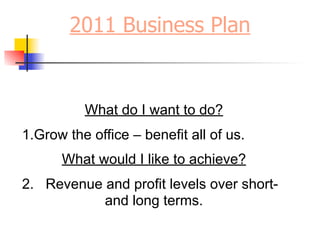 2011 Business Plan


          What do I want to do?
1.Grow the office – benefit all of us.
      What would I like to achieve?
2. Revenue and profit levels over short-
           and long terms.
 