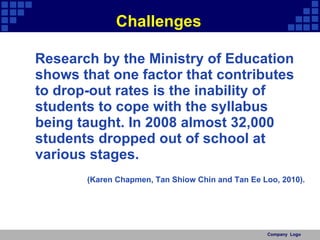 Challenges Research by the Ministry of Education shows that one factor that contributes to drop-out rates is the inability of students to cope with the syllabus being taught. In 2008 almost 32,000 students dropped out of school at various stages.  (Karen Chapmen, Tan Shiow Chin and Tan Ee Loo, 2010). Company  Logo 