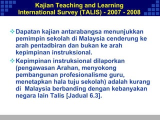 Kajian Teaching and Learning International Survey (TALIS) - 2007 - 2008 Dapatan kajian antarabangsa menunjukkan pemimpin sekolah di Malaysia cenderung ke arah pentadbiran dan bukan ke arah kepimpinan instruksional.  Kepimpinan instruksional dilaporkan (pengawasan Arahan, menyokong pembangunan profesionalisme guru, menetapkan hala tuju sekolah) adalah kurang di  Malaysia berbanding dengan kebanyakan negara lain Talis [Jadual 6.3].  