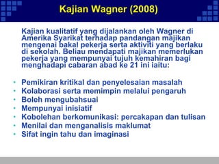 Kajian Wagner (2008) Kajian kualitatif yang dijalankan oleh Wagner di Amerika Syarikat terhadap pandangan majikan mengenai bakal pekerja serta aktiviti yang berlaku di sekolah. Beliau mendapati majikan memerlukan pekerja yang mempunyai tujuh kemahiran bagi menghadapi cabaran abad ke 21 ini iaitu: Pemikiran kritikal dan penyelesaian masalah Kolaborasi serta memimpin melalui pengaruh Boleh mengubahsuai Mempunyai inisiatif  Kobolehan berkomunikasi: percakapan dan tulisan Menilai dan menganalisis maklumat Sifat ingin tahu dan imaginasi 